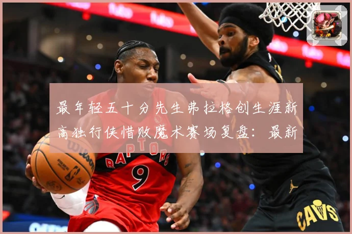 最年轻五十分先生弗拉格创生涯新高独行侠惜败魔术赛场复盘：最新赛事动态与深度分析