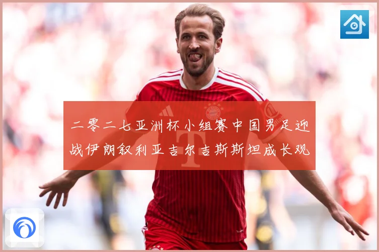 二零二七亚洲杯小组赛中国男足迎战伊朗叙利亚吉尔吉斯斯坦成长观察：最新赛事动态与深度分析
