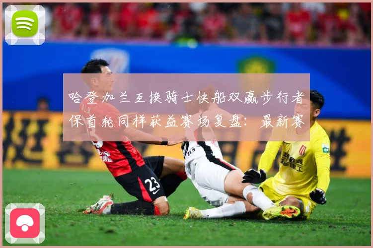 哈登加兰互换骑士快船双赢步行者保首轮同样获益赛场复盘：最新赛事动态与深度分析