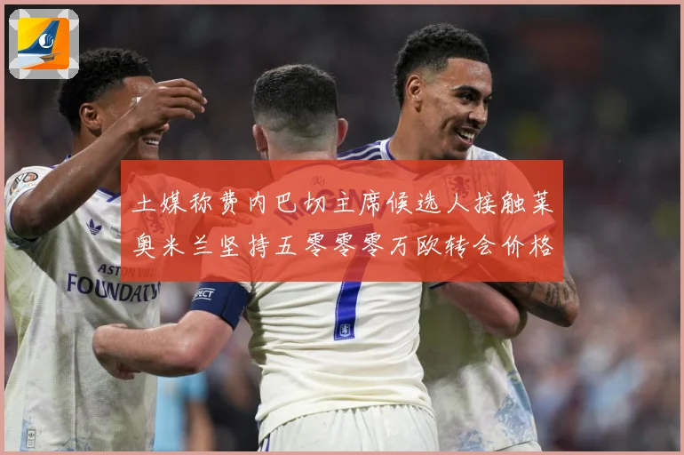 土媒称费内巴切主席候选人接触莱奥米兰坚持五零零零万欧转会价格战术观察：最新赛事动态与深度分析