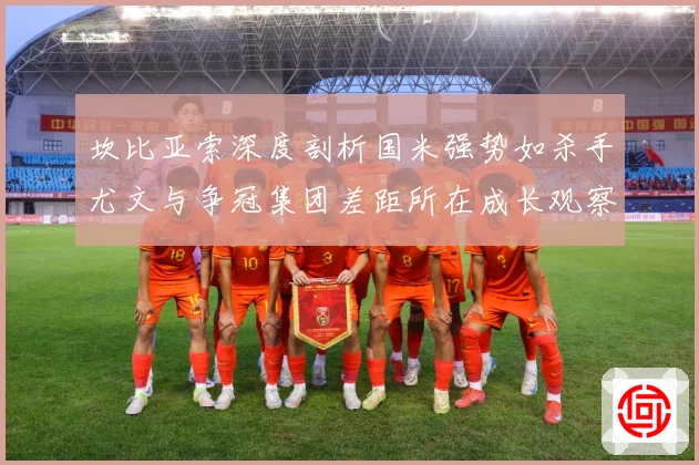 坎比亚索深度剖析国米强势如杀手尤文与争冠集团差距所在成长观察：最新赛事动态与深度分析