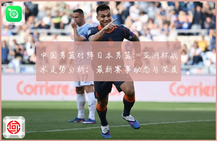 中国男篮对阵日本男篮：亚洲杯战术走势分析：最新赛事动态与深度分析