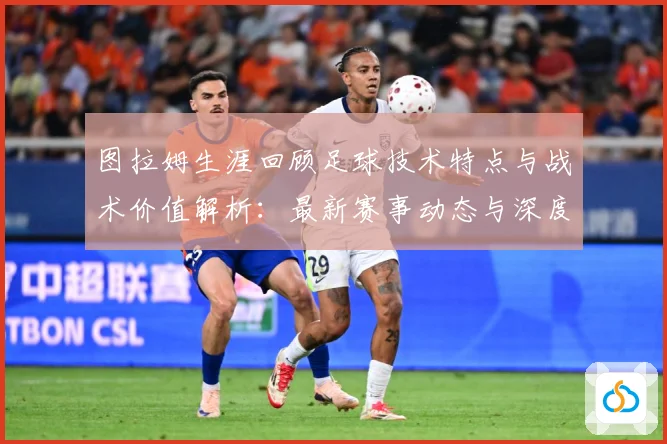 图拉姆生涯回顾足球技术特点与战术价值解析：最新赛事动态与深度分析