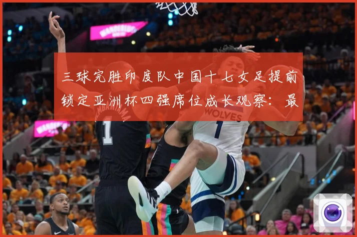 三球完胜印度队中国十七女足提前锁定亚洲杯四强席位成长观察：最新赛事动态与深度分析