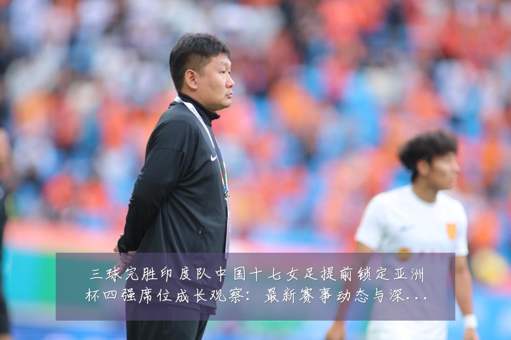 三球完胜印度队中国十七女足提前锁定亚洲杯四强席位成长观察：最新赛事动态与深度分析