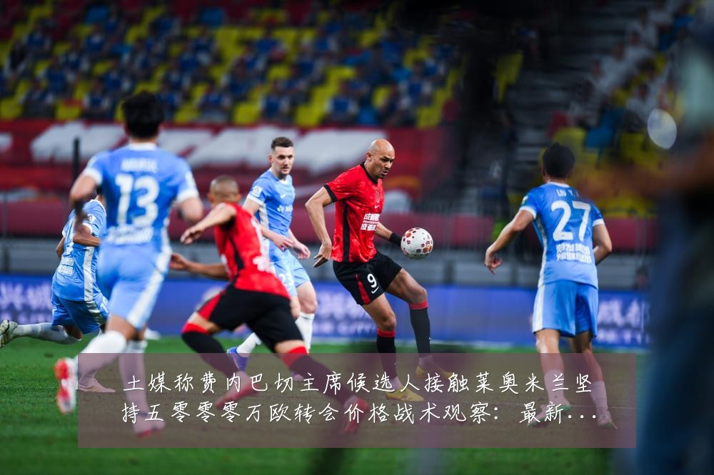 土媒称费内巴切主席候选人接触莱奥米兰坚持五零零零万欧转会价格战术观察：最新赛事动态与深度分析