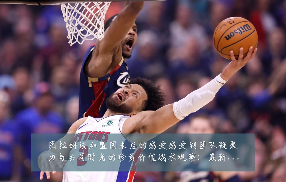 图拉姆谈加盟国米后的感受感受到团队凝聚力与共同时光的珍贵价值战术观察：最新赛事动态与深度分析